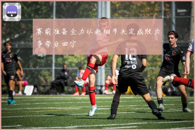 赛前准备全力以赴细节决定成败力争带分回宁