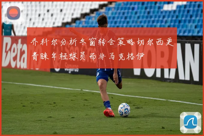 乔科尔分析冬窗转会策略切尔西更青睐年轻球员而非马克格伊