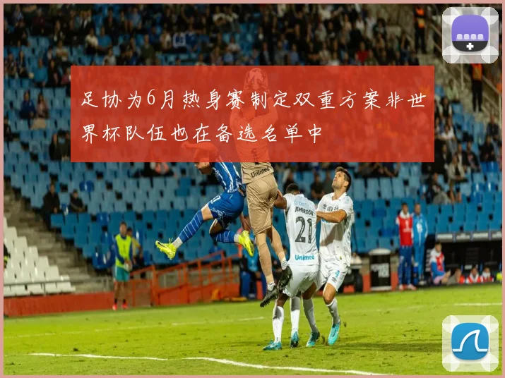 足协为6月热身赛制定双重方案非世界杯队伍也在备选名单中