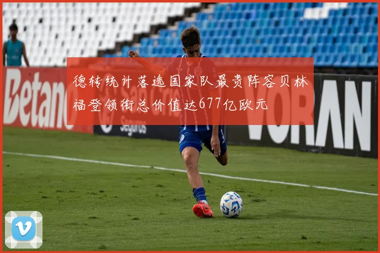 德转统计落选国家队最贵阵容贝林福登领衔总价值达677亿欧元