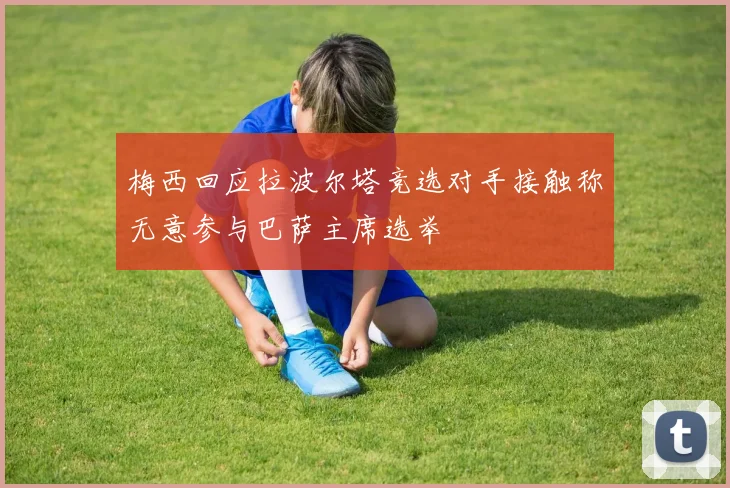 梅西回应拉波尔塔竞选对手接触称无意参与巴萨主席选举