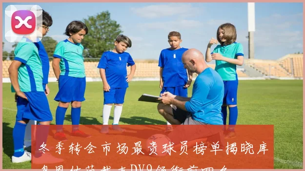 冬季转会市场最贵球员榜单揭晓库鸟恩佐范戴克DV9领衔前四名