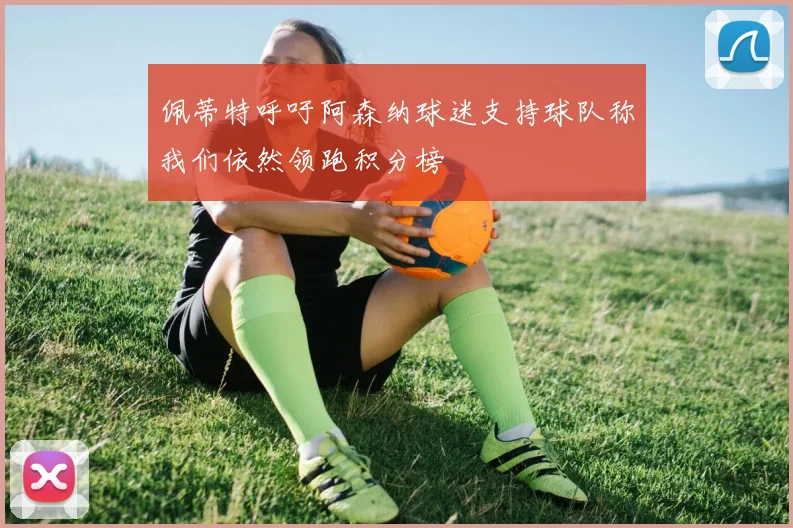 佩蒂特呼吁阿森纳球迷支持球队称我们依然领跑积分榜