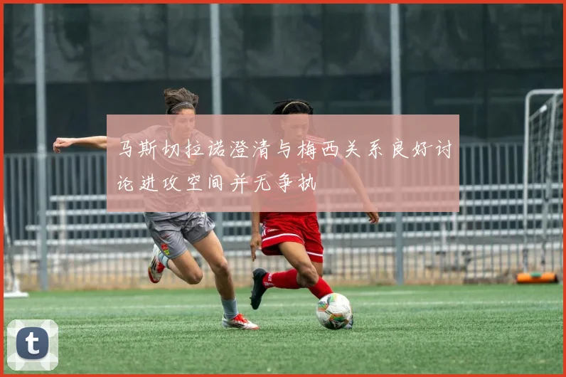 马斯切拉诺澄清与梅西关系良好讨论进攻空间并无争执