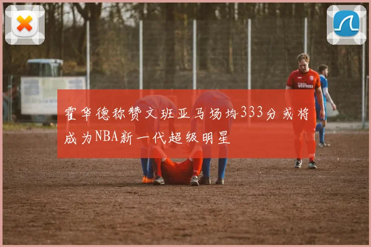 霍华德称赞文班亚马场均333分或将成为NBA新一代超级明星