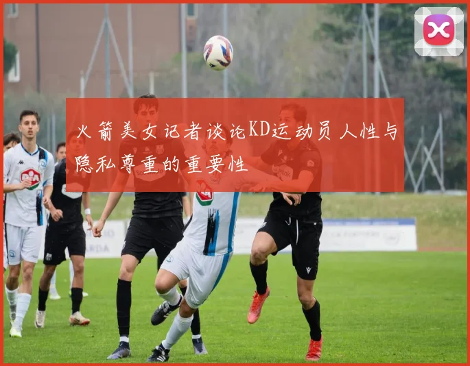 火箭美女记者谈论KD运动员人性与隐私尊重的重要性
