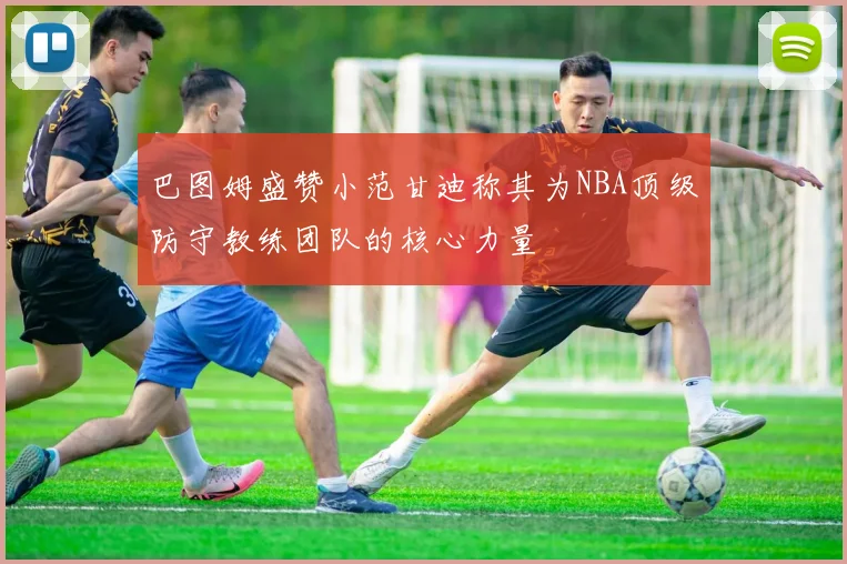 巴图姆盛赞小范甘迪称其为NBA顶级防守教练团队的核心力量