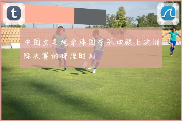 中国女足绝杀韩国夺冠回顾上次洲际决赛的辉煌时刻