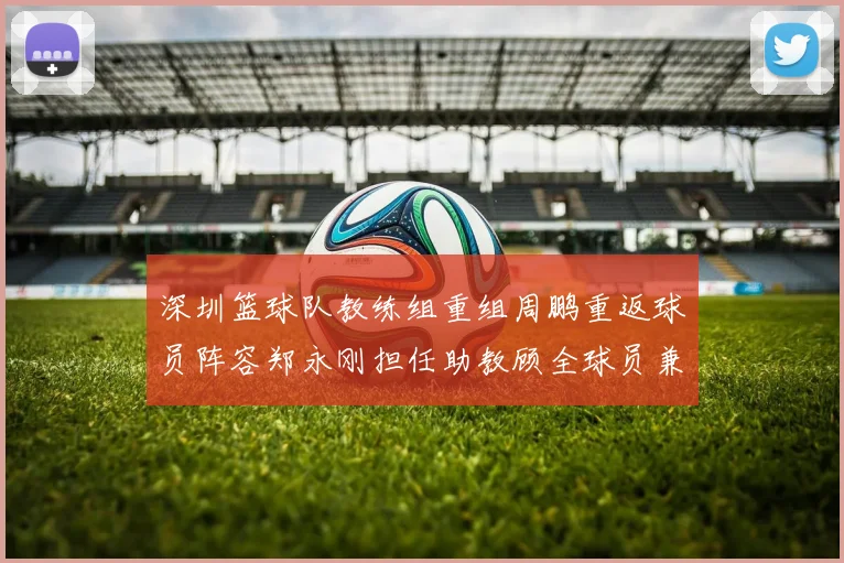 深圳篮球队教练组重组周鹏重返球员阵容郑永刚担任助教顾全球员兼任助教