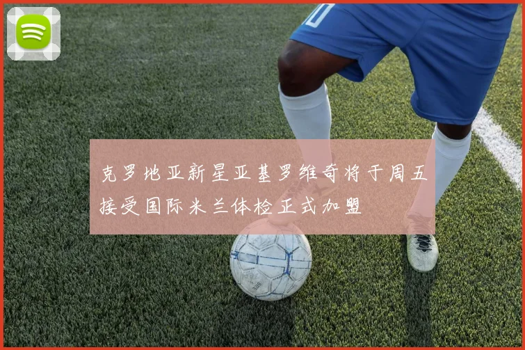 克罗地亚新星亚基罗维奇将于周五接受国际米兰体检正式加盟