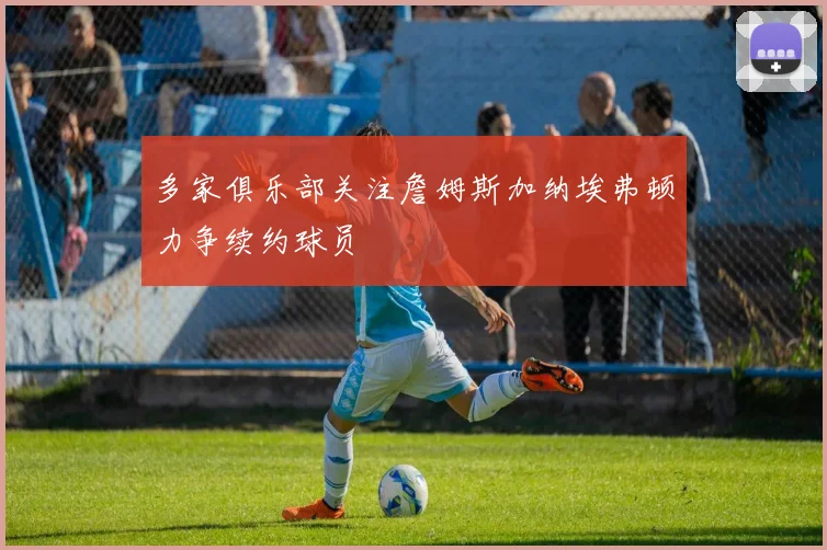 多家俱乐部关注詹姆斯加纳埃弗顿力争续约球员