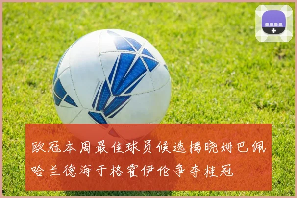 欧冠本周最佳球员候选揭晓姆巴佩哈兰德海于格霍伊伦争夺桂冠