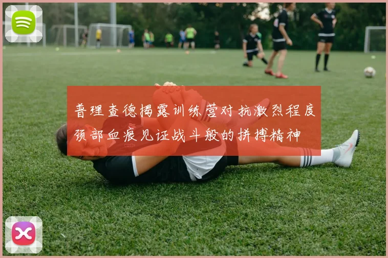 普理查德揭露训练营对抗激烈程度颈部血痕见证战斗般的拼搏精神