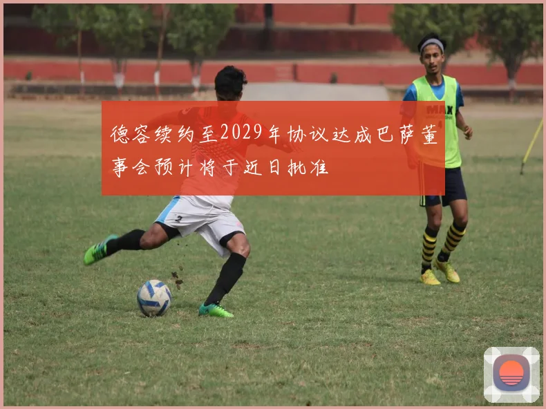 德容续约至2029年协议达成巴萨董事会预计将于近日批准