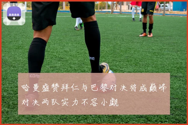 哈曼盛赞拜仁与巴黎对决将成巅峰对决两队实力不容小觑