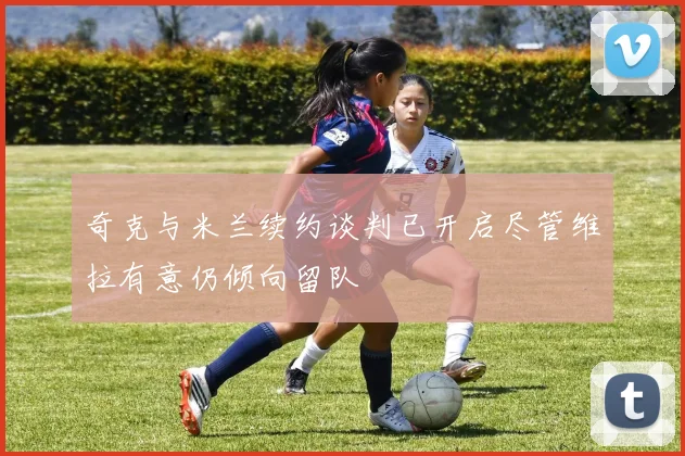 奇克与米兰续约谈判已开启尽管维拉有意仍倾向留队