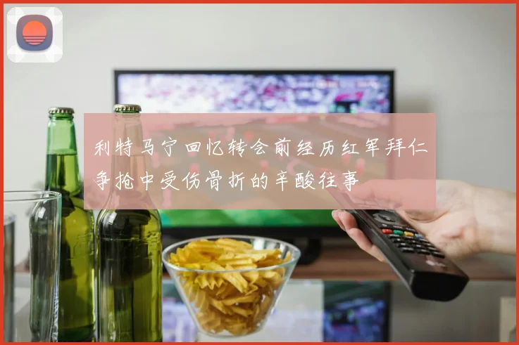 利特马宁回忆转会前经历红军拜仁争抢中受伤骨折的辛酸往事