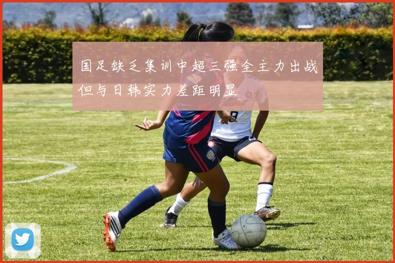 国足缺乏集训中超三强全主力出战但与日韩实力差距明显