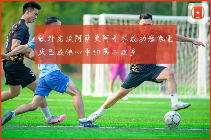 张外龙谈阿萨莫阿手术成功感慨重庆已成他心中的第二故乡