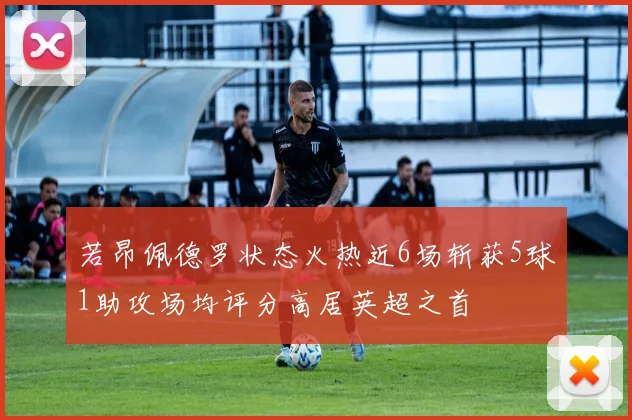 若昂佩德罗状态火热近6场斩获5球1助攻场均评分高居英超之首